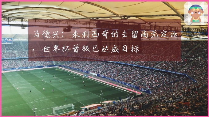 马德兴：米利西奇的去留尚无定论，世界杯晋级已达成目标