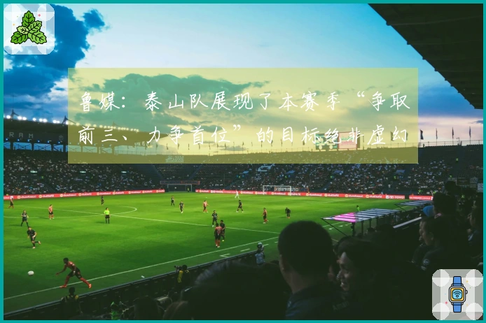 鲁媒：泰山队展现了本赛季“争取前三、力争首位”的目标绝非虚幻承诺