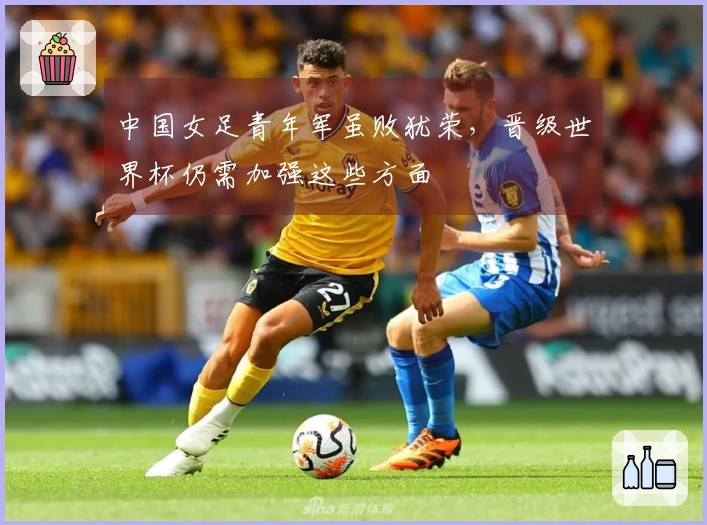 中国女足青年军虽败犹荣，晋级世界杯仍需加强这些方面