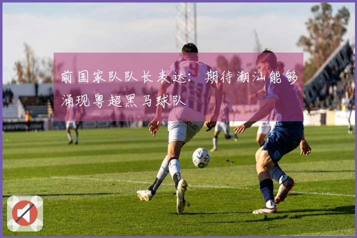 前国家队队长表达：期待潮汕能够涌现粤超黑马球队