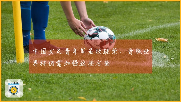 中国女足青年军虽败犹荣，晋级世界杯仍需加强这些方面