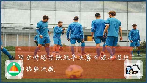 阿尔特塔在欧冠半决赛中追平温格的执教次数
