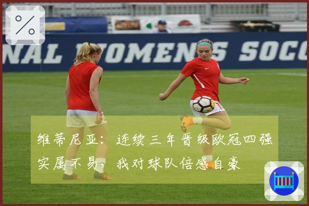 维蒂尼亚：连续三年晋级欧冠四强实属不易，我对球队倍感自豪