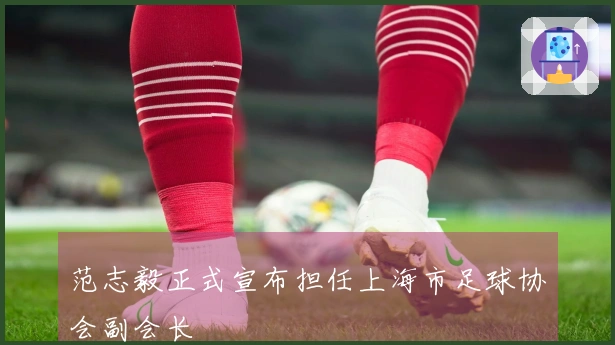 范志毅正式宣布担任上海市足球协会副会长