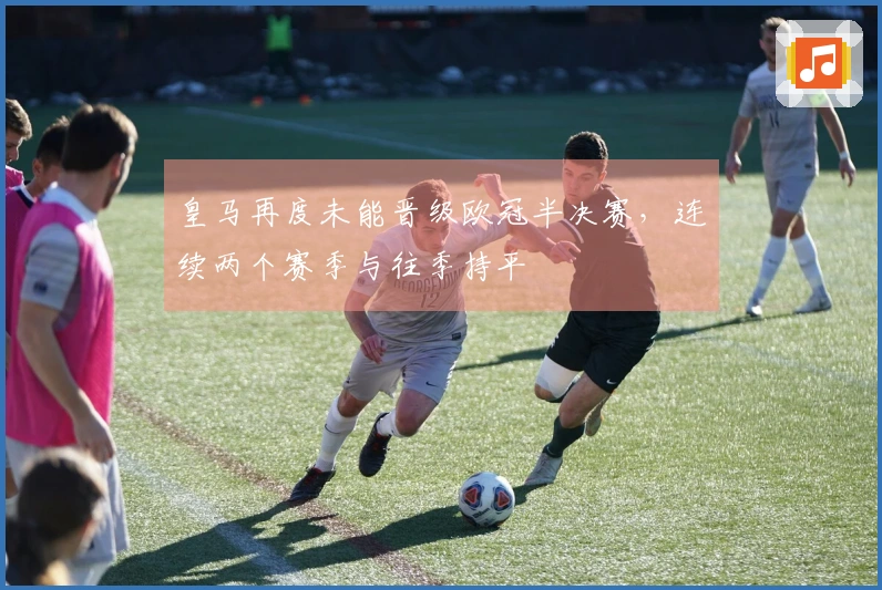 皇马再度未能晋级欧冠半决赛，连续两个赛季与往季持平