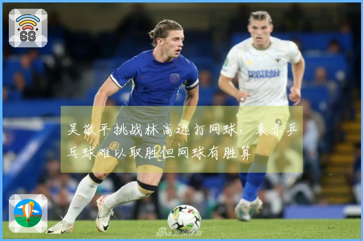 吴敬平挑战林高远打网球，表示乒乓球难以取胜但网球有胜算