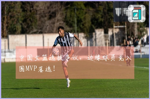 中国女篮选拔争议，边缘球员竟入围MVP落选！
